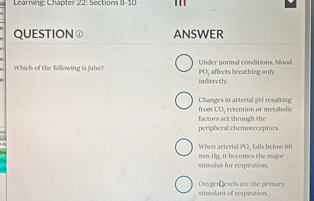 Learning: Chapter 22: Sections 8-10 . 
e: QUESTION① ANSWER
8:
Under normal conditions, blood
n: Which of the following is false? affects breathing only
PO_2
g:
indirectly.
Changes in arterial pH resulting
from CO_2 retention or metabolic
factors act through the
peripheral chemoreceptors.
n R When arterial PO_2 falls below 60
tnd mm Hg, it becomes the major
Drg
B
stimulus for respiration.
Oxygen evels are the primary
stimulant of respiration.