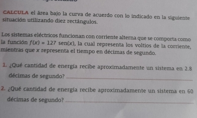 CALCULA el área bajo la curva de acuerdo con lo indicado en la siguiente 
situación utilizando diez rectángulos. 
Los sistemas eléctricos funcionan con corriente alterna que se comporta como 
la función f(x)=127 sen(x), la cual representa los voltios de la corriente, 
mientras que x representa el tiempo en décimas de segundo. 
1. ¿Qué cantidad de energía recibe aproximadamente un sistema en 2.8
décimas de segundo?_ 
2. ¿Qué cantidad de energía recibe aproximadamente un sistema en 60
décimas de segundo?_