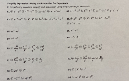 Simplify Expressions Using the Properties for Exponents
In the following exercises, simplify each expression using the properties for exponents.
81. d^3· d^6 h 4^(5x)· 4^(9x) 2y· 4y^3 ① w· w^2· w^3 82, ② x^4· x^2 8^(9x)· 8^3 3z^(25)· 5z^8 ④ y· y^3· y^5
83, n^(19)· n^(12) 3^x· 3^6 7w^5· 8w a^4· a^3· a^9 84. q^(27)· q^(15) 6 5^x· 5^(4x) 9u^(41)· 7u^(53)
④ c^5· c^(11)· c^2
85. m^x· m^3 86. n^3· n^2
87. y^a· y^b 88. x^p· x^q
89.@  x^(18)/x^3   5^(12)/5^3   q^(18)/q^(36)  @  10^2/10^3  90,②  y^(20)/y^(10)   7^(16)/7^2   t^(10)/t^(40)  ④  8^3/8^5 
91. ⑧  p^(21)/p^7  ⑥  4^(16)/4^4   b/b^9  ④  4/4^6  92④  u^(24)/u^3   9^(15)/9^5   x/x^7  @  10/10^3 
93.② 20° ⓑ b^0 94. a 13° k^0
95, -27° -(27^0) 96. -15^0 ⓑ -(15^0)