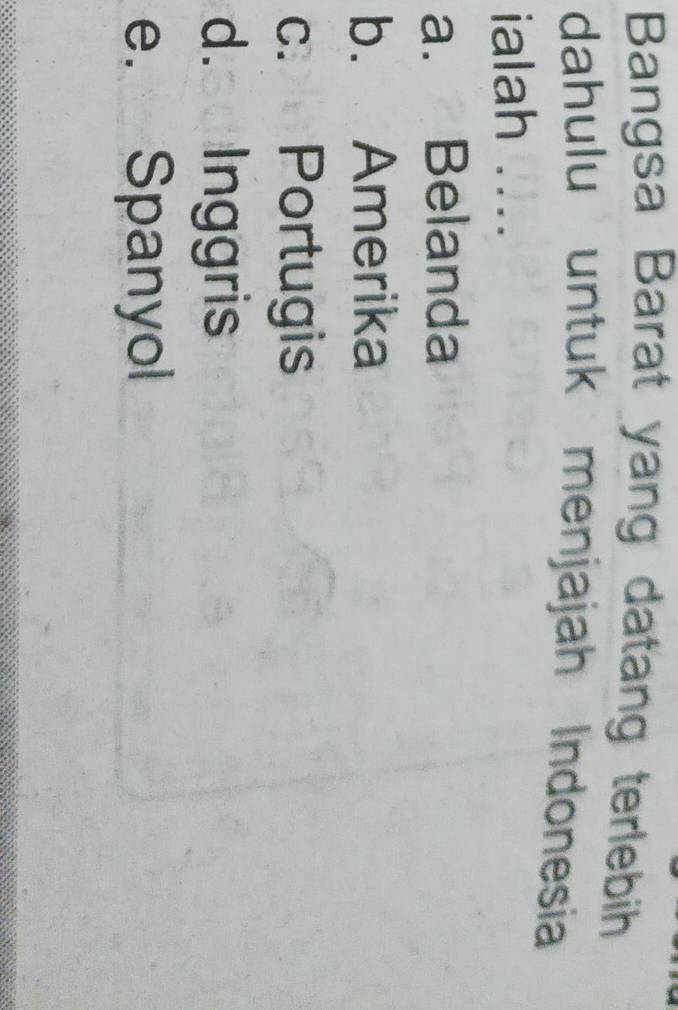 Bangsa Barat yang datang terlebih
dahulu untuk menjajah Indonesia
ialah ....
a. Belanda
b. Amerika
c. Portugis
d.soInggris
e. Spanyol