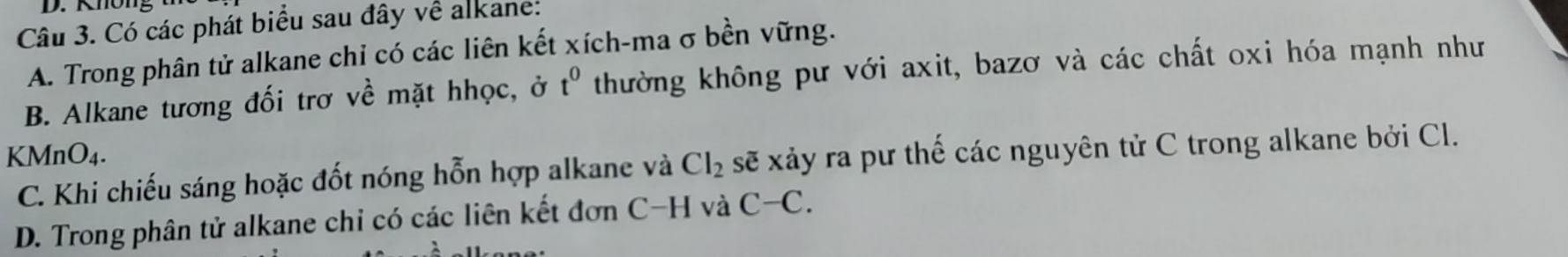 Khön
Câu 3. Có các phát biểu sau đây về alkane:
A. Trong phân tử alkane chi có các liên kết xích-ma σ bền vững.
B. Alkane tương đối trơ về mặt hhọc, ở t^0 thường không pư với axit, bazơ và các chất oxi hóa mạnh như
KMnO4.
C. Khi chiếu sáng hoặc đốt nóng hỗn hợp alkane và Cl_2 sẽ xảy ra pư thế các nguyên tử C trong alkane bởi Cl.
D. Trong phân tử alkane chỉ có các liên kết đơn C-H và C-C.