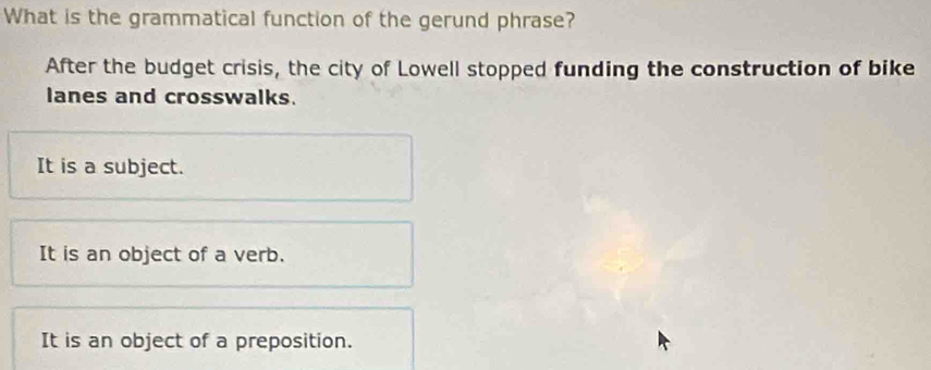 What is the grammatical function of the gerund phrase?
After the budget crisis, the city of Lowell stopped funding the construction of bike
lanes and crosswalks.
It is a subject.
It is an object of a verb.
It is an object of a preposition.