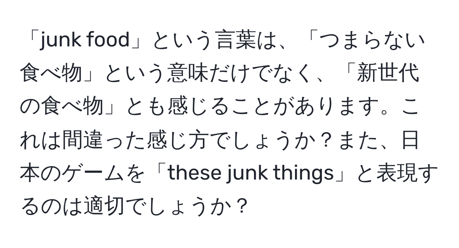 「junk food」という言葉は、「つまらない食べ物」という意味だけでなく、「新世代の食べ物」とも感じることがあります。これは間違った感じ方でしょうか？また、日本のゲームを「these junk things」と表現するのは適切でしょうか？