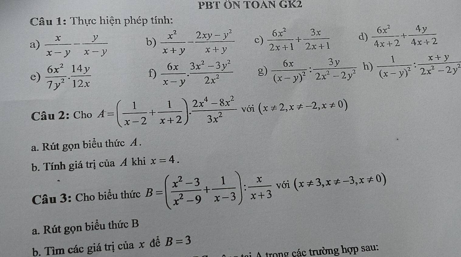 PBT ÖN TOAN GK2 
Câu 1: Thực hiện phép tính: 
a)  x/x-y - y/x-y   x^2/x+y - (2xy-y^2)/x+y  c)  6x^2/2x+1 + 3x/2x+1  d)  6x^2/4x+2 + 4y/4x+2 
b) 
e)  6x^2/7y^2 .  14y/12x 
f)  6x/x-y ·  (3x^2-3y^2)/2x^2  g) frac 6x(x-y)^2: 3y/2x^2-2y^2  h) frac 1(x-y)^2: (x+y)/2x^2-2y^2 
Câu 2: Cho A=( 1/x-2 + 1/x+2 ). (2x^4-8x^2)/3x^2  với (x!= 2,x!= -2,x!= 0)
a. Rút gọn biểu thức A . 
b. Tính giá trị của A khi x=4. 
Câu 3: Cho biểu thức B=( (x^2-3)/x^2-9 + 1/x-3 ): x/x+3  với (x!= 3,x!= -3,x!= 0)
a. Rút gọn biểu thức B 
b. Tìm các giá trị của x để B=3
A trong các trường hợp sau: