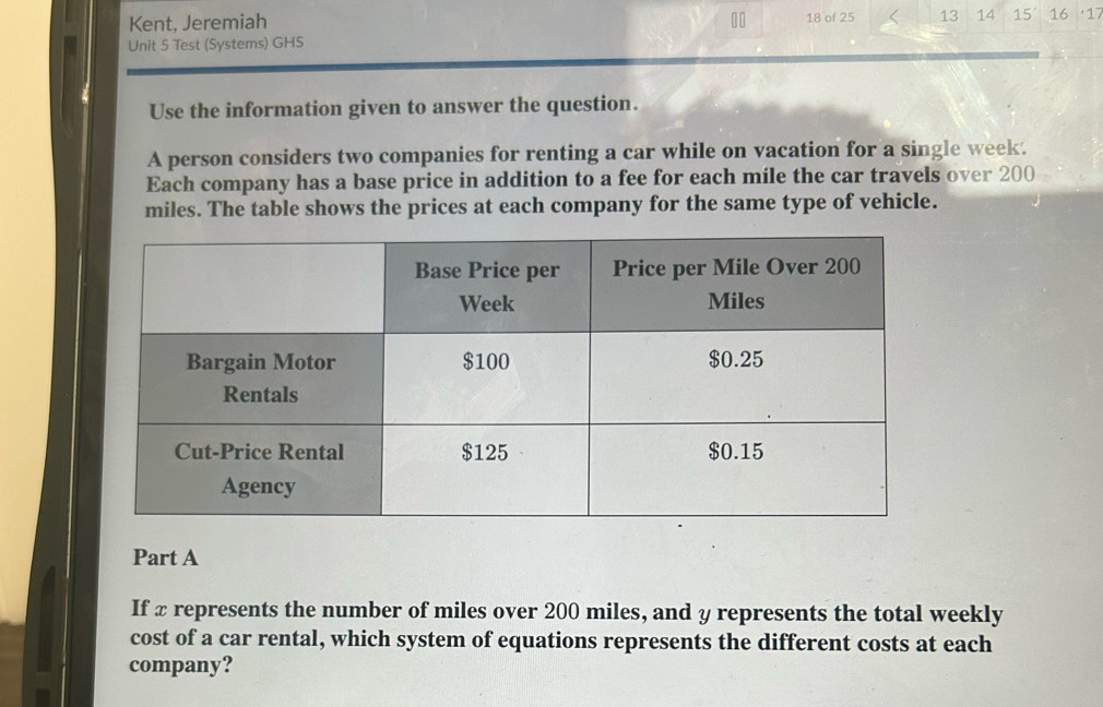 Kent, Jeremiah 18 of 25 13 14 
Unit 5 Test (Systems) GHS 15' 16 17 
Use the information given to answer the question. 
A person considers two companies for renting a car while on vacation for a single week. 
Each company has a base price in addition to a fee for each mile the car travels over 200
miles. The table shows the prices at each company for the same type of vehicle. 
Part A 
If x represents the number of miles over 200 miles, and y represents the total weekly 
cost of a car rental, which system of equations represents the different costs at each 
company?