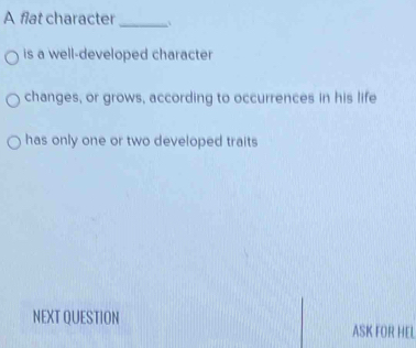 A flat character_ ` 
is a well-developed character 
changes, or grows, according to occurrences in his life 
has only one or two developed traits 
NEXT QUESTION ASK FOR HEL