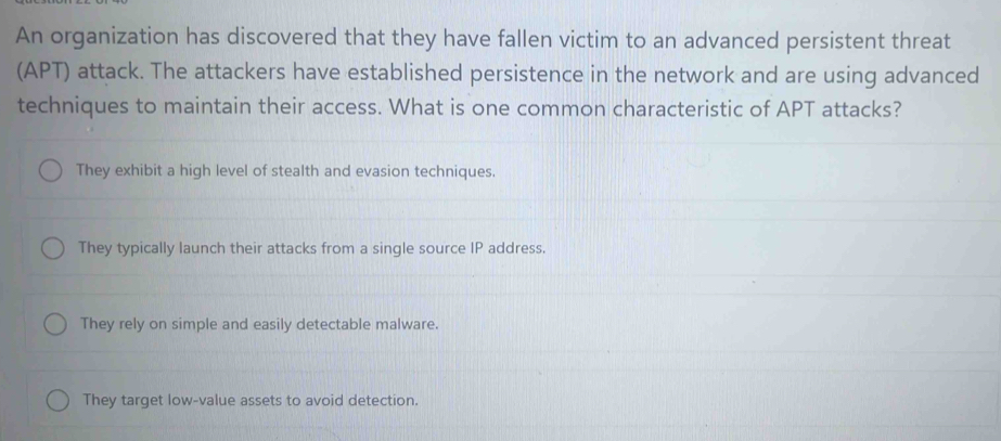 An organization has discovered that they have fallen victim to an advanced persistent threat
(APT) attack. The attackers have established persistence in the network and are using advanced
techniques to maintain their access. What is one common characteristic of APT attacks?
They exhibit a high level of stealth and evasion techniques.
They typically launch their attacks from a single source IP address.
They rely on simple and easily detectable malware.
They target low-value assets to avoid detection.