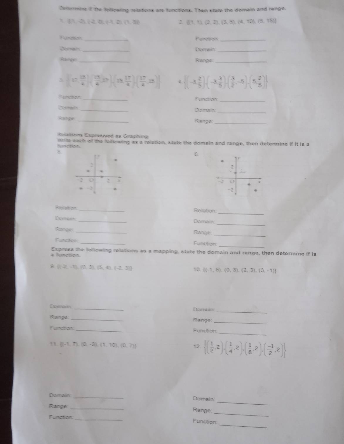 Deterrine il the felllowing reltations are functions. Then sitate the domain and range.
(1,-2),(2,0),(-1,2),(1,3)
2  (1,1),(2,2),(3,5),(4,10),(5,15)
Fundtion _Function_
Domain _Domain_
Rtange _Range_
3  (7, 13/4 )( 13/4 ,17),(15, 17/4 ),( 17/4 ,15) 4.  (-3, 2/5 ),(-3, 3/5 ),( 3/2 ,-5),(5, 2/5 )
Punicition _Function
_
_
Domain _Domain
Sange _Range_
Relaltions Expressed as Graphing
Write each of the folllowing as a relation, state the domain and range, then determine if it is a
duncition.
6.
 
_
Relation _Relation:
_
Domain_ Domain:
Range _Range:
_
_
Functon: _Function:
Express the folllowing relations as a mapping, state the domain and range, then determine if is
a function.
 (-2,-1),(0,3),(5,4),(-2,3)
10.  (-1,5),(0,3),(2,3),(3,-1)
Demain_
Domain:_
Rlainge: _Range
_
Function: _Function:
_
11.  (-1,7),(0,-3),(1,10),(0,7) 12.  ( 1/2 ,2),( 1/4 ,2),( 1/8 ,2),( (-1)/2 ,2)
Domain_
Domain
_
Range_
_
Range:
Function:_
_
Function: