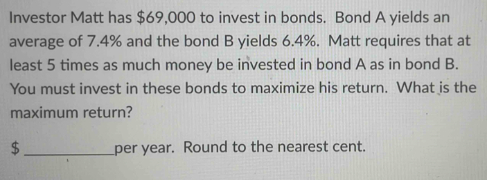 Investor Matt has $69,000 to invest in bonds. Bond A yields an 
average of 7.4% and the bond B yields 6.4%. Matt requires that at 
least 5 times as much money be invested in bond A as in bond B. 
You must invest in these bonds to maximize his return. What is the 
maximum return?
$ _ per year. Round to the nearest cent.