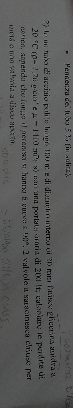 Pendenza del tubo 5 % (in salita). 
2) In un tubo di acciaio pulito lungo 100 m e di diametro interno di 20 mm fluisce glicerina anidra a
20°C(rho =1,26g/cm^3 e mu =1410 mPa·s) con una portata oraria di 200 lt; calcolare le perdite di 
carico, sapendo che lungo il percorso si hanno 6 curve a 90° , 2 valvole a saracinesca chiuse per 
metá e una valvola a disco aperta.
