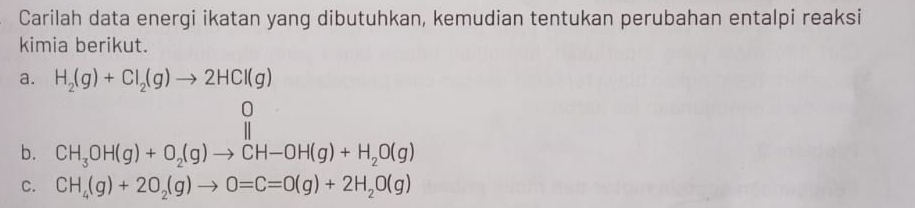 Carilah data energi ikatan yang dibutuhkan, kemudian tentukan perubahan entalpi reaksi 
kimia berikut. 
a. H_2(g)+Cl_2(g)to 2HCl(g)
b. 
C. CH_4(g)+2O_2(g)to O=C=O(g)+2H_2O(g)