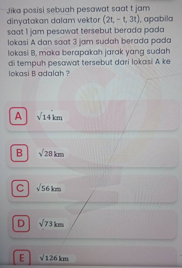 Jika posisi sebuah pesawat saat t jam
dinyatakan dalam vektor (2t,-t,3t) , apabila
saat 1 jam pesawat tersebut berada pada 
lokasi A dan saat 3 jam sudah berada pada
Iokasi B, maka berapakah jarak yang sudah
di tempuh pesawat tersebut dari lokasi A ke
lokasi B adalah ?
A sqrt(14)km
B sqrt(28)km
C sqrt(56)km
D sqrt(73)km
E sqrt(126)km