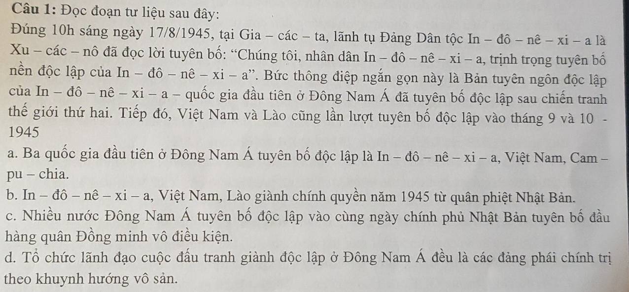 Đọc đoạn tư liệu sau đây:
Đúng 10h sáng ngày 17/8/1945, tại Gia - các - ta, lãnh tụ Đảng Dân tộc In In-dhat o-nhat e-xi-alhat a
Xu - các - nô đã đọc lời tuyên bố: “Chúng tôi, nhân dân In-dhat o-nhat e-xi-a 1, trịnh trọng tuyên bố
nền độc lập của In-dhat o-nhat e-xi-a ''' Bức thông điệp ngắn gọn này là Bản tuyên ngôn độc lập
của In-dhat o-nhat e-xi-a frac  quốc gia đầu tiên ở Đông Nam Á đã tuyên bố độc lập sau chiến tranh
thế giới thứ hai. Tiếp đó, Việt Nam và Lào cũng lần lượt tuyên bố độc lập vào tháng 9 và 10 -
1945
a. Ba quốc gia đầu tiên ở Đông Nam Á tuyên bố độc lập là 1 n-dhat o-nhat e-xi-a , Việt Nam, Cam -
pu - chia.
b. In - -dhat o-nhat e-xi-a 1, Việt Nam, Lào giành chính quyền năm 1945 từ quân phiệt Nhật Bản.
c. Nhiều nước Đông Nam Á tuyên bố độc lập vào cùng ngày chính phủ Nhật Bản tuyên bố đầu
hàng quân Đồng minh vô điều kiện.
d. Tổ chức lãnh đạo cuộc đấu tranh giành độc lập ở Đông Nam Á đều là các đảng phái chính trị
theo khuynh hướng vô sản.