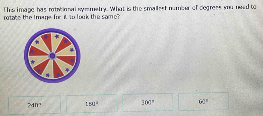 This image has rotational symmetry. What is the smallest number of degrees you need to
rotate the image for it to look the same?
*
60°
240°
180°
300°