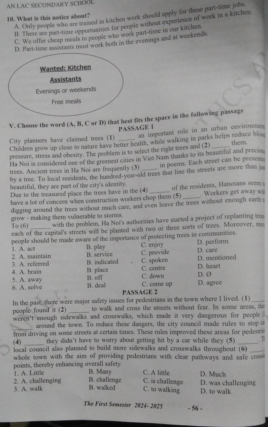 AN LAC SECONDARY SCHOOL
10. What is this notice about? A. Only people who are trained in kitchen work should apply for these part-time jobs,
B. There are part-time opportunities for people without experience of work in a kitchen
C. We offer cheap meals to people who work part-time in our kitchen.
D. Part-time assistants must work both in the evenings and at weekends.
V. Choose the word (A, B, C or D) that best fits the space in the following passage
PASSAGE 1
City planners have claimed trees (1) _an important role in an urban environmem
Children grow up close to nature have better health, while walking in parks helps reduce blo
pressure, stress and obesity. The problem is to select the right trees and (2)_
them.
Ha Noi is considered one of the greenest cities in Viet Nam thanks to its beautiful and precion
trees. Ancient trees in Ha Noi are frequently (3)_ in poems. Each street can be present(
by a tree. To local residents, the hundred-year-old trees that line the streets are more than jus
beautiful, they are part of the city's identity.
Due to the treasured place the trees have in the (4) of the residents, Hanoians seem
have a lot of concern when construction workers chop them (5)_ . Workers get away wit
digging around the trees without much care, and even leave the trees without enough earth t
grow - making them vulnerable to storms.
To (6) _with the problem, Ha Noi's authorities have started a project of replanting tree
each of the capital's streets will be planted with two or three sorts of trees. Moreover, mon
people should be made aware of the importance of protecting trees in communities.
D. perform
1. A. act B. play C. enjoy D. care
2. A. maintain B. service C. provide
3. A. referred B. indicated C. spoken D. mentioned
4. A. brain B. place C. centre D. heart
5. A. away B. off C. down
D. Ø
6. A. solve B. deal C. come up D. agree
PASSAGE 2
In the past, there were major safety issues for pedestrians in the town where I lived. (1)_
people found it (2) _to walk and cross the streets without fear. In some areas, the
weren't enough sidewalks and crosswalks, which made it very dangerous for people 
_around the town. To reduce these dangers, the city council made rules to stop ca
from driving on some streets at certain times. These rules improved these areas for pedestri
(4) _they didn’t have to worry about getting hit by a car while they (5) _、 1
local council also planned to build more sidewalks and crosswalks throughout (6)_
whole town with the aim of providing pedestrians with clear pathways and safe cross
points, thereby enhancing overall safety.
1. A. Little B. Many C. A little D. Much
2. A. challenging B. challenge C. is challenge D. was challenging
3. A. walk B. walked C. to walking D. to walk
The First Semester 2024- 2025 - 56 -