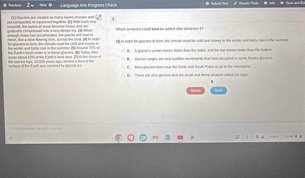 Previous Ne Language Arts Progress Check Submit Test Reader Tools Info G Save and Exi
(1) Glaciers are created as many layers of snow and i 2
are compacted, or squeezed together. (2) With each new
snowfall, the layers of snow become heavy and are
gradually compressed into a very dense ice. (3) When Which sentence could best be added after sentence 4?
enough mass has accumulated, the glacier will start to
move, like a slow-flowing river, across the land. (4) In order
for glaciers to form, the climate must be cold and snowy in (4) In order for glaciers to form, the climate must be cold and snowy in the winter and fairly cool in the summer.
the winter and fairly cool in the summer. (5) Around 75% of
the Earth's fresh water is in these glaciers. (6) Today, they A. A glacier's center moves faster than the sides, and the top moves faster than the bottom.
cover about 10% of the Earth's land area. (7) At the close of
the last Ice Age, 10,000 years ago, almost a third of the B. Glacier surges are very sudden movements that have occurred in some Alaska glaciers.
surface of the Earth was covered by glacial ice. C. Most glaciers form near the North and South Poles or up in the mountains.
D. There are also glaciers that are small and dome-shaped called ice caps.
Reset Next
# 2024 Exmenc. Al rigras hnserved.
Oct 6 12.04