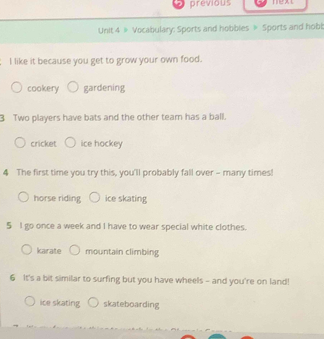 previous next
Unit 4 » Vocabulary: Sports and hobbies » Sports and hobb
I like it because you get to grow your own food.
cookery gardening
3 Two players have bats and the other team has a ball.
cricket ice hockey
4 The first time you try this, you'll probably fall over - many times!
horse riding ice skating
5 I go once a week and I have to wear special white clothes.
karate mountain climbing
6 It's a bit similar to surfing but you have wheels - and you're on land!
ice skating skateboarding