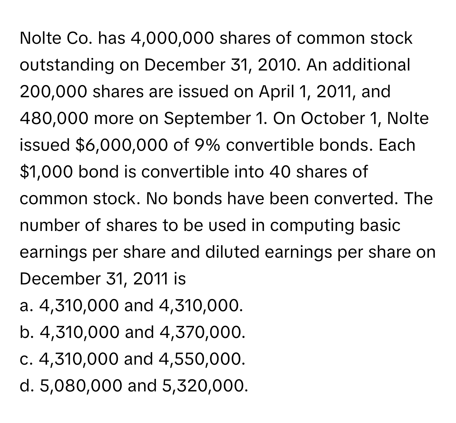 Nolte Co. has 4,000,000 shares of common stock outstanding on December 31, 2010. An additional 200,000 shares are issued on April 1, 2011, and 480,000 more on September 1. On October 1, Nolte issued $6,000,000 of 9% convertible bonds. Each $1,000 bond is convertible into 40 shares of common stock. No bonds have been converted. The number of shares to be used in computing basic earnings per share and diluted earnings per share on December 31, 2011 is

a. 4,310,000 and 4,310,000.
b. 4,310,000 and 4,370,000.
c. 4,310,000 and 4,550,000.
d. 5,080,000 and 5,320,000.