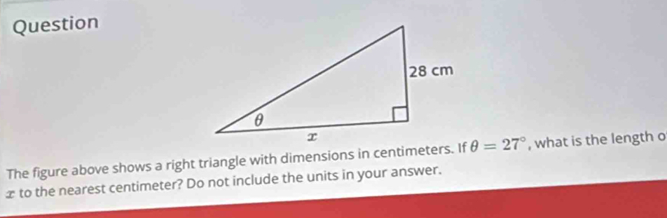 Question 
The figure above shows a right triangle with dimensions in centimeters. If θ =27° , what is the length o
x to the nearest centimeter? Do not include the units in your answer.