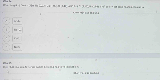 Cho các giá trị độ âm điện: Na (0,93) , Ca (1,00), O(3,44), Al(1,61), Cl(3,16),.8 Ir (2,96) Chất có liên kết cộng hóa trị phân cực là
Chọn một đáp án đủng
A AlCl_3.
B Na_2O.
C CaO.
D NaBr.
Câu 55
Hợp chất nào sau đây chứa cả liên kết cộng hóa trị và liên kết ion?
Chọn một đáp án đủng