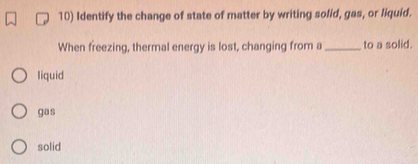 Identify the change of state of matter by writing solid, gas, or liquid.
When freezing, thermal energy is lost, changing from a _to a solid.
liquid
gas
solid