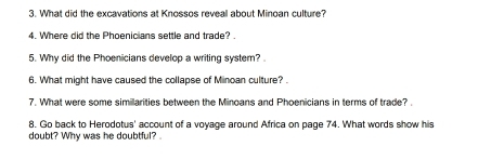 What did the excavations at Knossos reveal about Minoan culture? 
4. Where did the Phoenicians settle and trade? . 
5. Why did the Phoenicians develop a writing system? . 
6. What might have caused the collapse of Minoan culture? . 
7. What were some similarities between the Minoans and Phoenicians in terms of trade? . 
8. Go back to Herodotus' account of a voyage around Africa on page 74. What words show his 
doubt? Why was he doubtful?