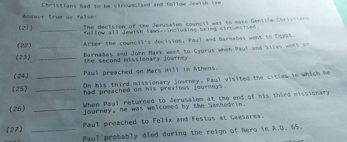 Christians had to be circumcised and follow Jewish law. 
Answer true or false: 
(21) _The decision of the Jerusalem council was to make Gentile Christians 
follow all Jewish laws--including being circumcised. 
(22) After the council's decision, Paul and Barnabas went to Egypt. 
(23) __Barnabas and John Mark went to Cyprus when Paul and Silas went on 
the second missionary journey. 
(24) _Paul preached on Mars Hill in Athens. 
On his third missionary journey, Paul visited the cities in which he 
(25)_ 
had preached on his previous journeys. 
(26) _When Paul returned to Jerusalem at the end of his third missionary 
journey, he was welcomed by the Sanhedrin. 
(27) _Paul preached to Felix and Festus at Caesarea. 
Paul probably died during the reign of Nero in A.D. 65.