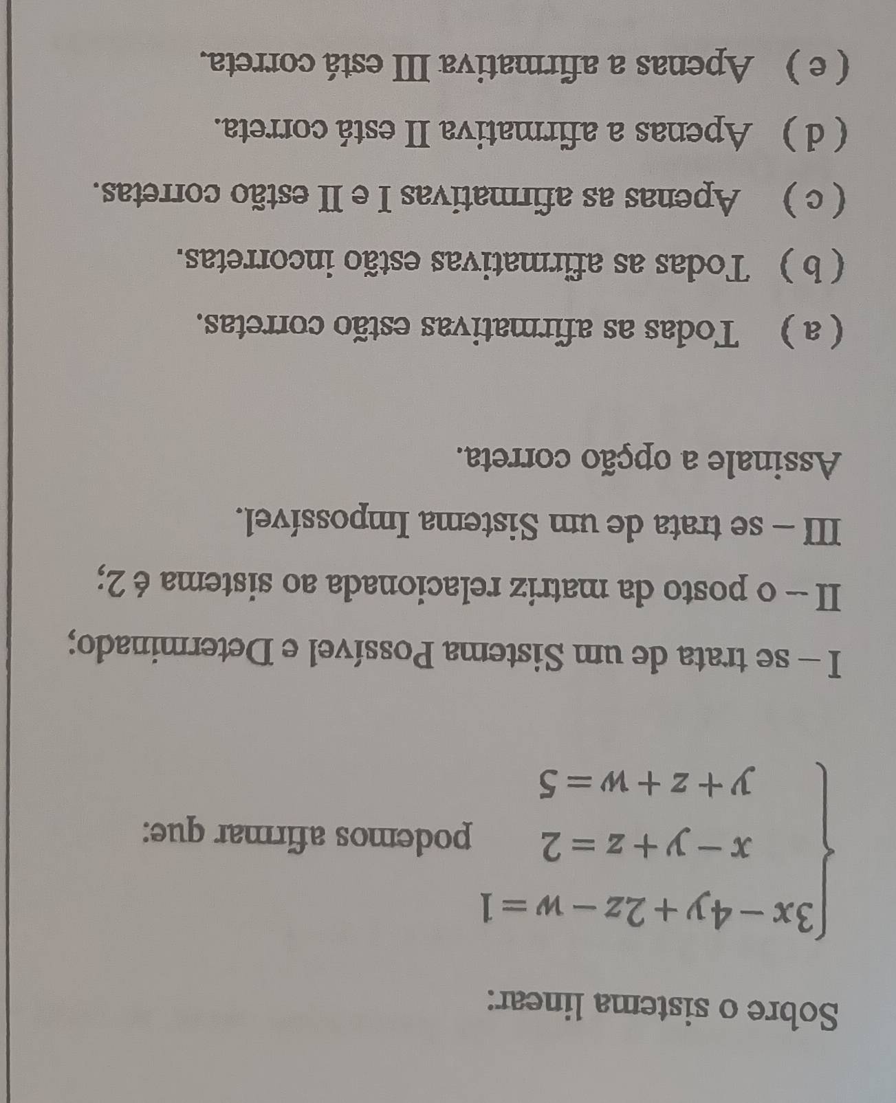 Sobre o sistema linear:
beginarrayl 3x-4y+2z-w=1 x-y+z=2 y+z+w=5endarray. podemos afirmar que:
I - se trata de um Sistema Possível e Determinado;
II - o posto da matriz relacionada ao sistema é 2;
III - se trata de um Sistema Impossível.
Assinale a opção correta.
( a ) Todas as afirmativas estão corretas.
( b ) Todas as afirmativas estão incorretas.
( c ) Apenas as afirmativas I e II estão corretas.
( d ) Apenas a afirmativa II está correta.
( e ) Apenas a afirmativa III está correta.