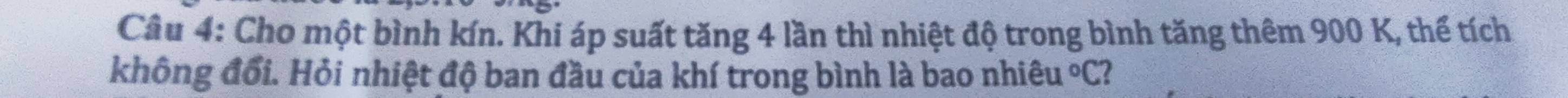 Cho một bình kín. Khi áp suất tăng 4 lần thì nhiệt độ trong bình tăng thêm 900 K, thể tích 
không đổi. Hỏi nhiệt độ ban đầu của khí trong bình là bao nhiêu°C 2