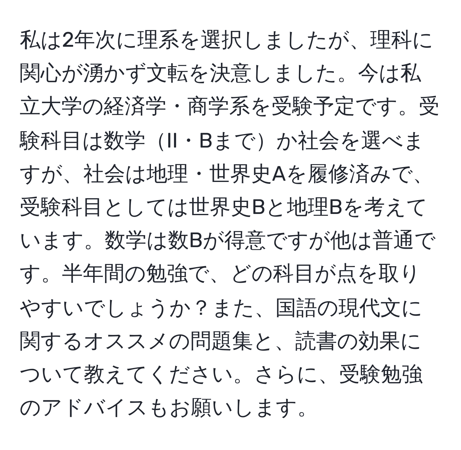 私は2年次に理系を選択しましたが、理科に関心が湧かず文転を決意しました。今は私立大学の経済学・商学系を受験予定です。受験科目は数学II・Bまでか社会を選べますが、社会は地理・世界史Aを履修済みで、受験科目としては世界史Bと地理Bを考えています。数学は数Bが得意ですが他は普通です。半年間の勉強で、どの科目が点を取りやすいでしょうか？また、国語の現代文に関するオススメの問題集と、読書の効果について教えてください。さらに、受験勉強のアドバイスもお願いします。