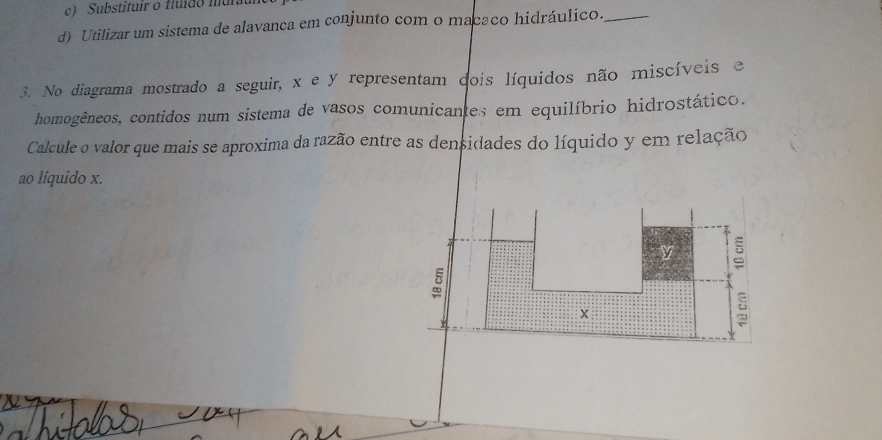 c) Substituir o fluído mura
d) Utilizar um sistema de alavanca em conjunto com o macaco hidráulico._
3. No diagrama mostrado a seguir, x e y representam dois líquidos não miscíveis e
homogêneos, contidos num sistema de vasos comunicantes em equilíbrio hidrostático.
Calcule o valor que mais se aproxima da razão entre as densidades do líquido y em relação
ao líquido x.