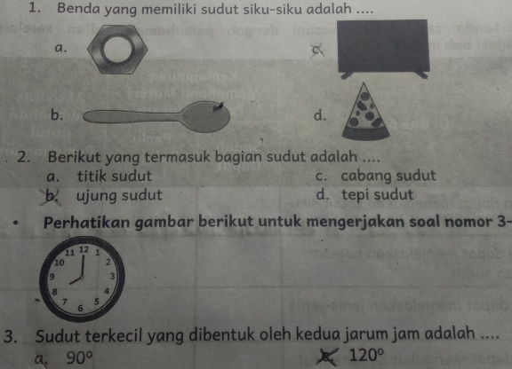 Benda yang memiliki sudut siku-siku adalah ....
a.
b.
d.
2. Berikut yang termasuk bagian sudut adalah ....
a. titik sudut c. cabang sudut
b ujung sudut d. tepi sudut
Perhatikan gambar berikut untuk mengerjakan soal nomor 3-
3. Sudut terkecil yang dibentuk oleh kedua jarum jam adalah ....
a. 90^o
120°