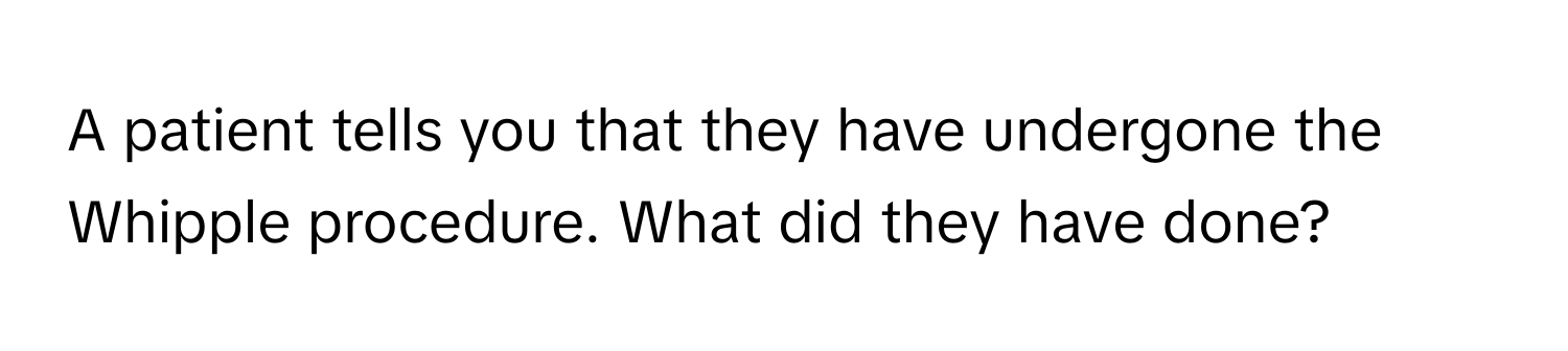 A patient tells you that they have undergone the Whipple procedure. What did they have done?