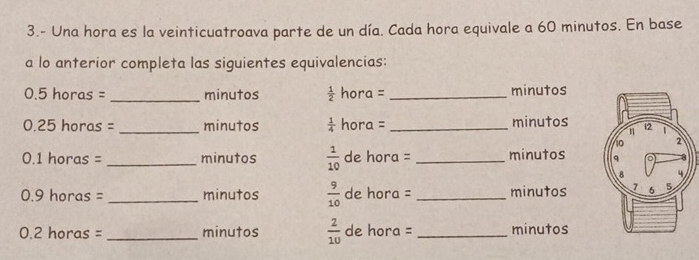 3.- Una hora es la veinticuatroava parte de un día. Cada hora equivale a 60 minutos. En base 
a lo anterior completa las siguientes equivalencias:
0.5 horas = _minutos  1/2  hora = _ minutos
0.25 horas = _ minutos  1/4  hora = _ minutos
0.1 horas = _ minutos  1/10  de hora = _ minutos
0.9 horas = _ minutos  9/10  de hora = _ minutos
0.2 horas = _ minutos  2/10  de hora = _ minutos