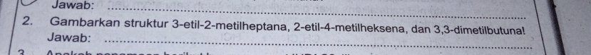 Jawab:_ 
2. Gambarkan struktur 3 -etil- 2 -metilheptana, 2 -etil- 4 -metilheksena, dan 3, 3 -dimetilbutuna! 
Jawab:_