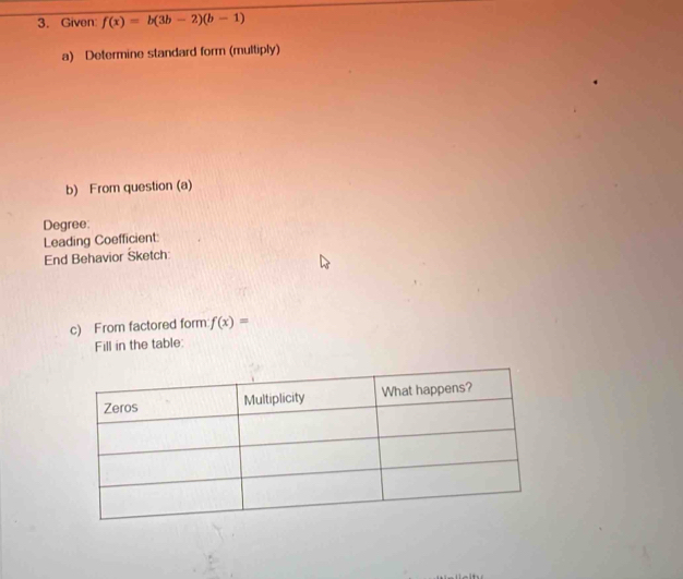 Given f(x)=b(3b-2)(b-1)
a) Determine standard form (multiply) 
b) From question (a) 
Degree 
Leading Coefficient: 
End Behavior Sketch: 
c) From factored form f(x)=
Fill in the table: