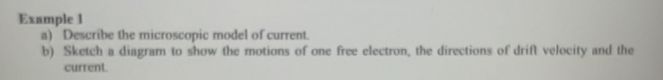 Example 1 
a) Describe the microscopic model of current. 
b) Sketch a diagram to show the motions of one free electron, the directions of drift velocity and the 
current.