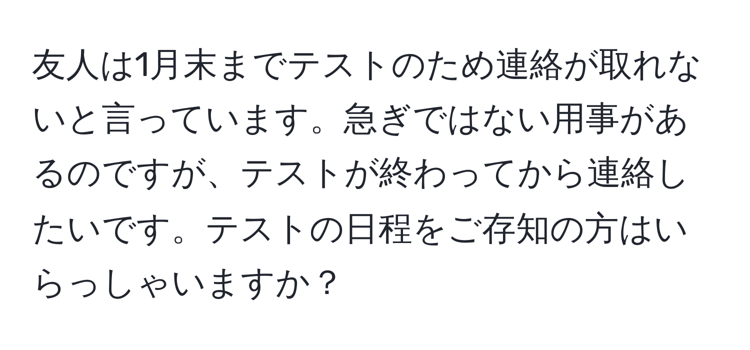 友人は1月末までテストのため連絡が取れないと言っています。急ぎではない用事があるのですが、テストが終わってから連絡したいです。テストの日程をご存知の方はいらっしゃいますか？