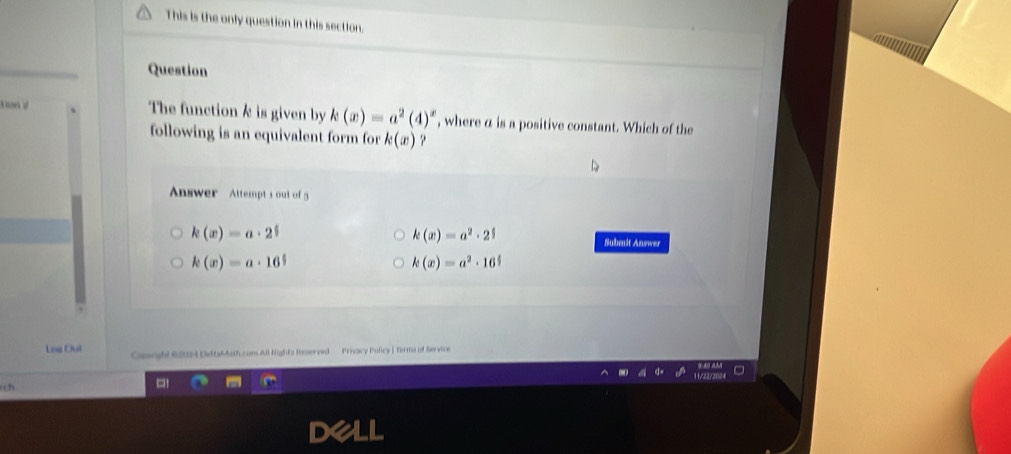 This is the only question in this section.
Question
The function k is given by k(x)=a^2(4)^x , where a is a positive constant. Which of the
following is an equivalent form for k(x) ?
Answer Attempt s out of 3
k(x)=a· 2^5
k(x)=a^2· 2^5
Submit Answer
k(x)=a· 16^5
k(x)=a^2· 16^(frac x)3
Log Out Cossughi 6S4 DidtaMath.com Ali lights Insserved Privacy Policy | Terms of Service
()