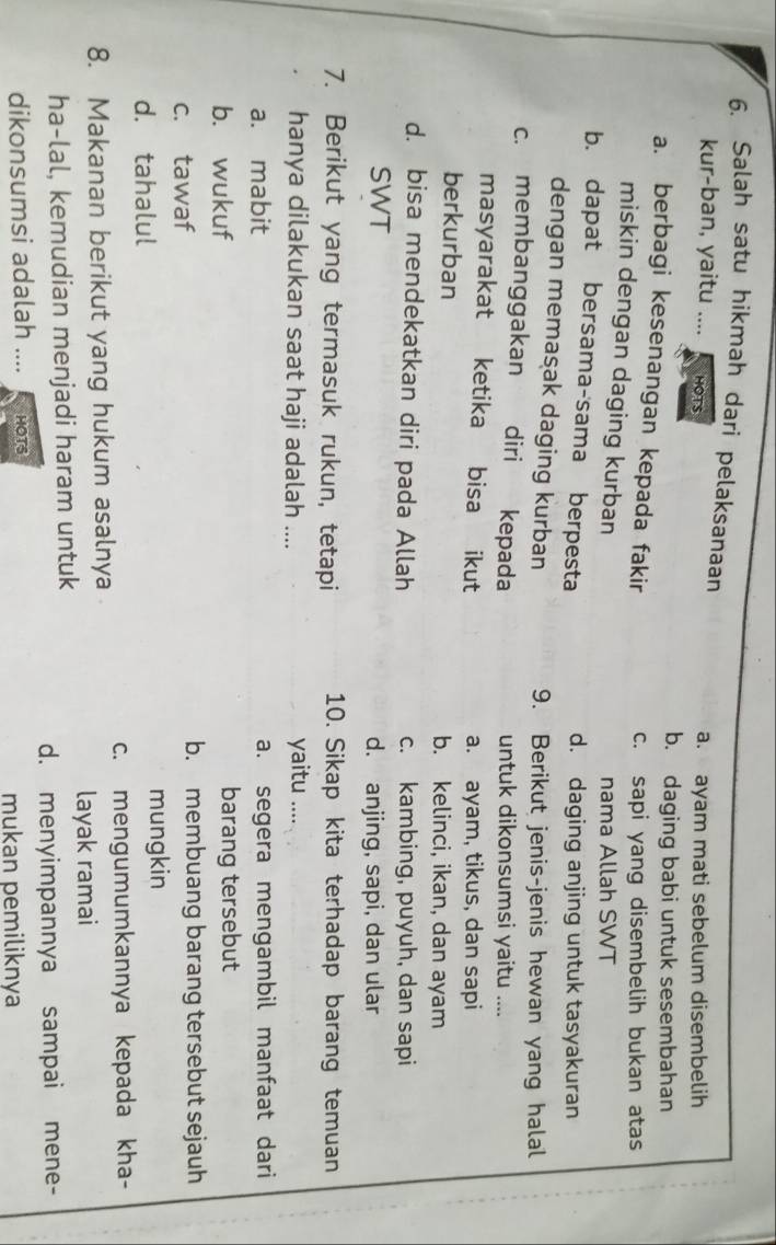 Salah satu hikmah dari pelaksanaan
kur-ban, yaitu .... HOTS a. ayam mati sebelum disembelih
b. daging babi untuk sesembahan
a. berbagi kesenangan kepada fakir
c. sapi yang disembelih bukan atas
miskin dengan daging kurban
nama Allah SWT
b. dapat bersama-sama berpesta d. daging anjing untuk tasyakuran
dengan memasak daging kurban 9. Berikut jenis-jenis hewan yang halal
c. membanggakan diri kepada untuk dikonsumsi yaitu ....
masyarakat ketika bisa ikut a. ayam, tikus, dan sapi
berkurban b. kelinci, ikan, dan ayam
d. bisa mendekatkan diri pada Allah c. kambing, puyuh, dan sapi
SWT d. anjing, sapi, dan ular
7. Berikut yang termasuk rukun, tetapi 10. Sikap kita terhadap barang temuan
hanya dilakukan saat haji adalah .... yaitu ....
a. mabit a. segera mengambil manfaat dari
b. wukuf barang tersebut
c. tawaf b. membuang barang tersebut sejauh
d. tahalul
mungkin
c. mengumumkannya kepada kha-
8. Makanan berikut yang hukum asalnya
layak ramai
ha-lal, kemudian menjadi haram untuk
d. menyimpannya sampai mene-
dikonsumsi adalah .... HOTS
mukan pemiliknya