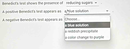 Benedict's test shows the presence of reducing sugars 
A positive Benedict's test appears as a lue solution
A negative Benedict's test appears as Choose...
a blue solution
a reddish precipitate
a color change to purple