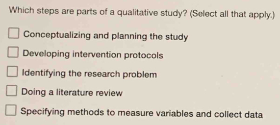 Which steps are parts of a qualitative study? (Select all that apply.)
Conceptualizing and planning the study
Developing intervention protocols
Identifying the research problem
Doing a literature review
Specifying methods to measure variables and collect data