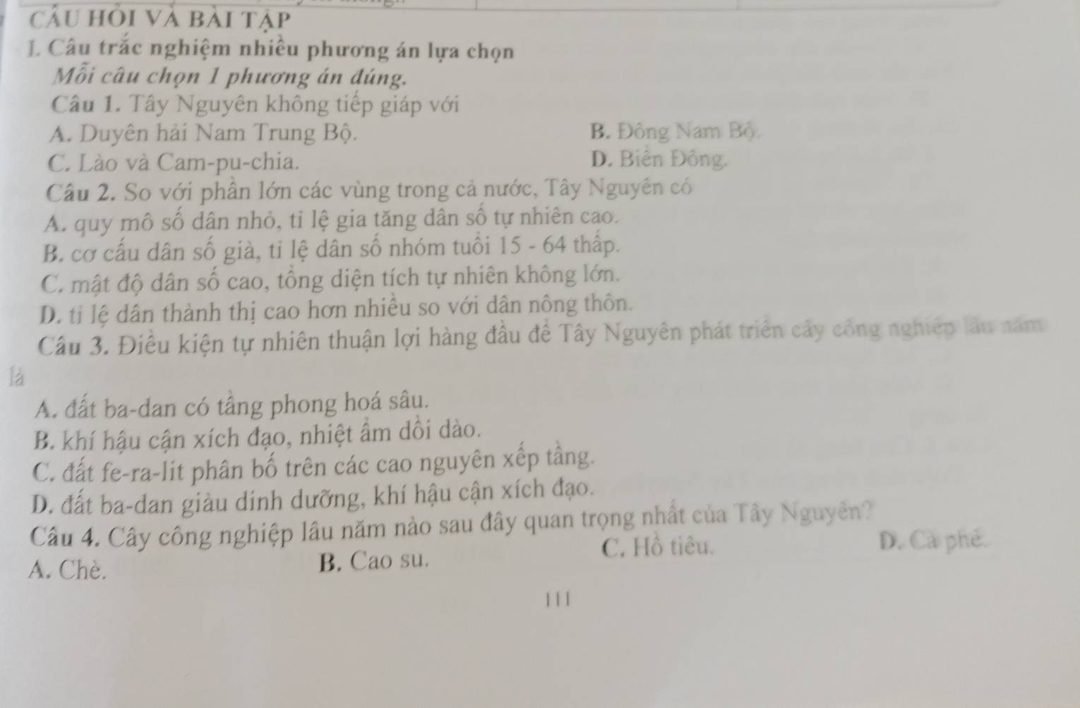 câu hỏi và bài tập
I Câu trắc nghiệm nhiều phương án lựa chọn
Mỗi câu chọn 1 phương án đúng.
Câu 1. Tây Nguyên không tiếp giáp với
A. Duyên hải Nam Trung Bộ. B. Đông Nam Bộ
C. Lào và Cam-pu-chia. D. Biên Đồng.
Câu 2. So với phân lớn các vùng trong cả nước, Tây Nguyên có
A. quy mô số dân nhỏ, tỉ lệ gia tăng dân số tự nhiên cao.
B. cơ cấu dân số già, tỉ lệ dân số nhóm tuổi 15 - 64 thấp.
C. mật độ dân số cao, tổng diện tích tự nhiên không lớn.
D. tỉ lệ dân thành thị cao hơn nhiều so với dân nông thôn.
Câu 3. Điều kiện tự nhiên thuận lợi hàng đầu đề Tây Nguyên phát triển cây công nghiệp lâu năm
là
A. đất ba-dan có tầng phong hoá sâu.
B. khí hậu cận xích đạo, nhiệt âm dôi dào.
C. đất fe-ra-lit phân bố trên các cao nguyên xếp tầng.
D. đất ba-dan giàu dinh dưỡng, khí hậu cận xích đạo.
Câu 4. Cây công nghiệp lâu năm nào sau đây quan trọng nhất của Tây Nguyễn?
C. Hồ tiêu. D. Cả phé.
A. Chè. B. Cao su.
1 11