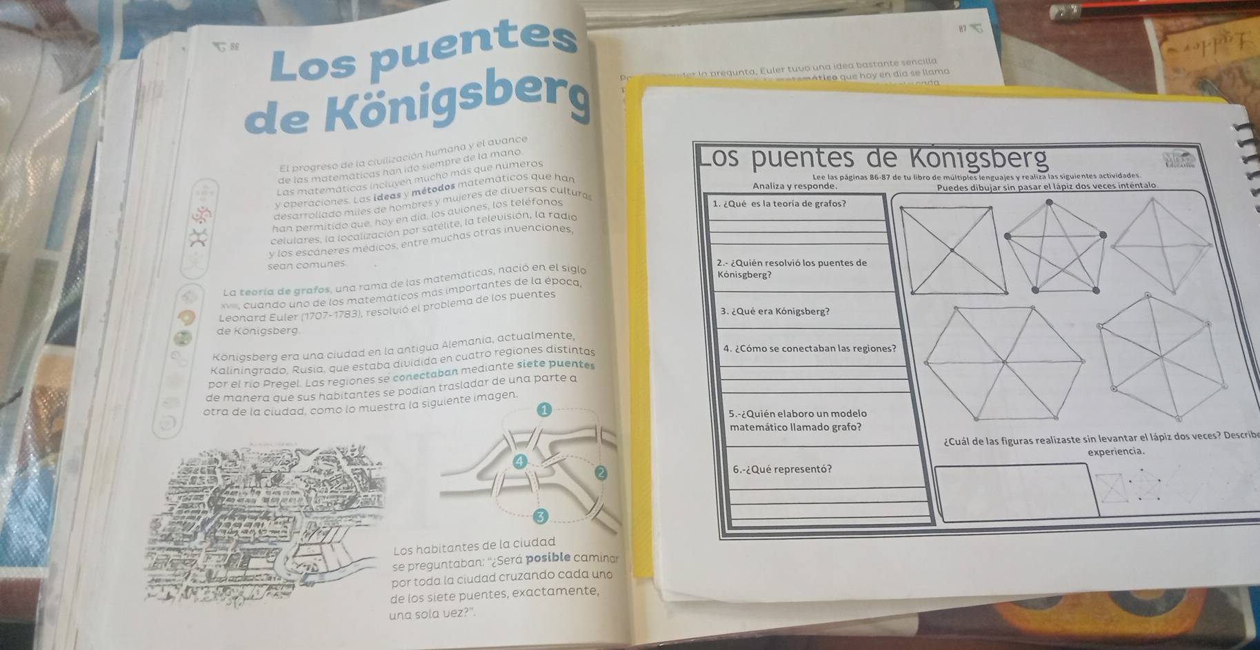 Los puentes
87=
de Königsberg
gunta, Euler tuvo una idea bastante sencilla
t e mático que hoy en día se llama
El progreso de la civilización humana y el avance
de las matemáticas han ido siempre de la mano
Los puentes de Königsberg
Las matematicas incluyen mucho más que numeros
Lee las páginas 86-87 de tu libro de múltiples len
Analiza y responde Puedes dibujar sin pasar el lápiz dos veces inténtalo
v operaciones. Las ideas y métodos matemáticos que han
desarrollado miles de hombres y mujeres de diversas cultura
han permitido que, hoy en día, los aviones, los teléfonos
1. ¿Qué es la teoría de grafos?
celulares, la localización por satélite, la televisión, la radia
y los escáneres médicos, entre muchas otras invenciones
sean comunes. 2.- ¿Quién resolvió los puentes de
La teoría de grafos, una rama de las matemáticas, nació en el siglo
cuando uno de los matemáticos más importantes de la época,
Leonard Euler (1707-1783), resolvió el problema de los puentes
de Königsberg
4. ¿Cómo se conectaban las regiones?
Köniasberq era una ciudad en la antigua Alemania, actualmente,
Ralininarado. Rusia, que estaba dividida en cuatro regiones distintas
por el río Pregel. Las regiones se conectaban mediante siete puentes
de manera que sus habitantes se podian trasladar de una parte a
otra de la ciudad, como lo muestra la siguiente imagen.
5.-¿Quién elaboro un modelo
matemático llamado grafo?
¿Cuál de las figuras realizaste sin levantar el lápiz dos veces? Describe
experiencia.
6.-¿Qué representó?
Los habitantes de la ciudad
se preguntaban: ''¿Será posible caminar
por toda la ciudad cruzando cada un
de los siete puentes, exactamente,
una sola vez?".