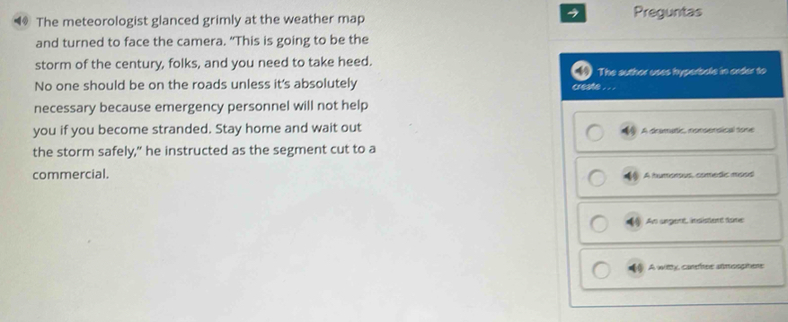 The meteorologist glanced grimly at the weather map Preguntas
and turned to face the camera. “This is going to be the
storm of the century, folks, and you need to take heed.
No one should be on the roads unless it's absolutely The auther uses hyperbale in order to
ceate . . .
necessary because emergency personnel will not help
you if you become stranded. Stay home and wait out ① A dramatic nonsensical some
the storm safely," he instructed as the segment cut to a
commercial.
A humoous, comedic mous
An ungent indistent tome
( A witthy, carefitee anmooptene