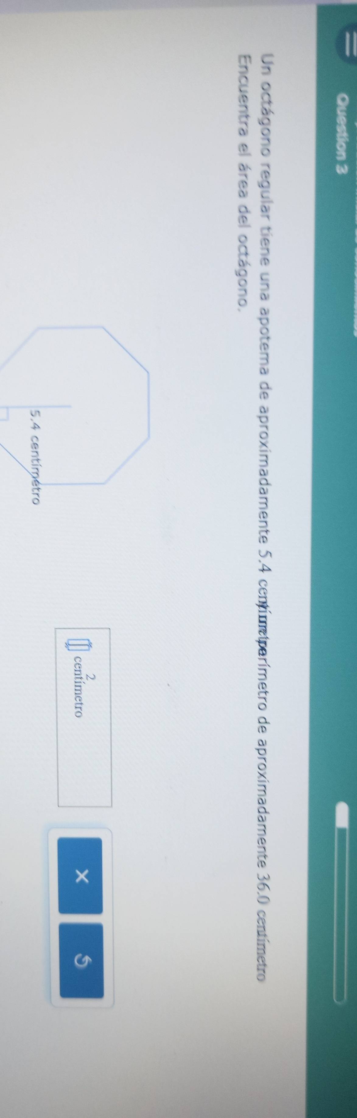 Un octágono regular tiene una apotema de aproximadamente 5.4 centímeiparímetro de aproximadamente 36.0 centímetro
Encuentra el área del octágono.
2
centímetro
X
5