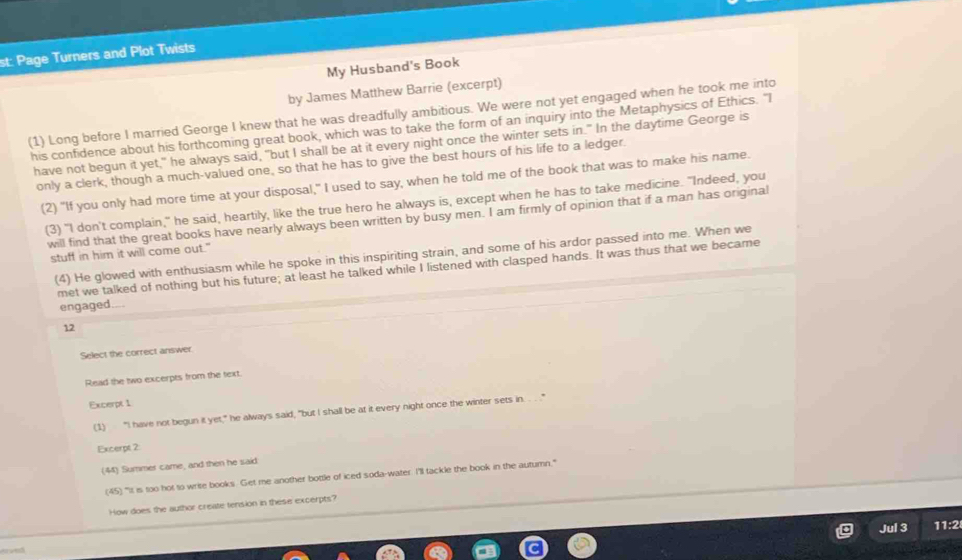 st: Page Turners and Plot Twists 
My Husband's Book 
by James Matthew Barrie (excerpt) 
(1) Long before I married George I knew that he was dreadfully ambitious. We were not yet engaged when he took me into 
his confidence about his forthcoming great book, which was to take the form of an inquiry into the Metaphysics of Ethics. "I 
have not begun it yet," he always said, "but I shall be at it every night once the winter sets in." In the daytime George is 
only a clerk, though a much-valued one, so that he has to give the best hours of his life to a ledger. 
(2) "If you only had more time at your disposal,” I used to say, when he told me of the book that was to make his name. 
(3) "I don't complain," he said, heartily, like the true hero he always is, except when he has to take medicine. "Indeed, you 
will find that the great books have nearly always been written by busy men. I am firmly of opinion that if a man has original 
stuff in him it will come out." 
(4) He glowed with enthusiasm while he spoke in this inspiriting strain, and some of his ardor passed into me. When we 
met we talked of nothing but his future; at least he talked while I listened with clasped hands. It was thus that we became 
engaged.... 
12 
Select the correct answer. 
Read the two excerpts from the text 
Excerpt 1 
(1) “I have not begun it yet," he always said, "but I shall be at it every night once the winter sets in. . ." 
Excerpt 2 
(44) Summer came, and then he said 
(45) "It is too hot to write books. Get me another bottle of iced soda-water. I'll tackle the book in the autumn." 
How does the author create tension in these excerpts? 
Jul 3 11:2