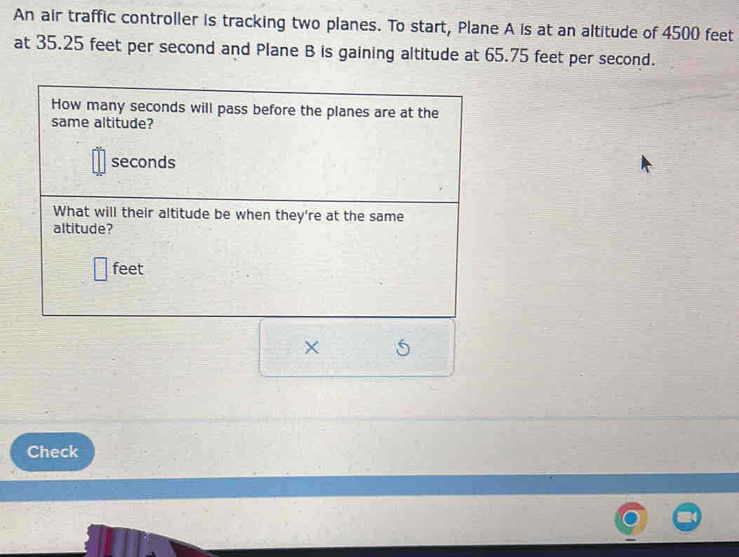 An air traffic controller is tracking two planes. To start, Plane A is at an altitude of 4500 feet
at 35.25 feet per second and Plane B is gaining altitude at 65.75 feet per second. 
How many seconds will pass before the planes are at the 
same altitude?
seconds
What will their altitude be when they're at the same 
altitude?
feet
5
Check