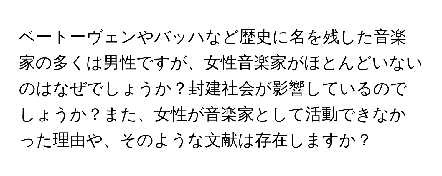 ベートーヴェンやバッハなど歴史に名を残した音楽家の多くは男性ですが、女性音楽家がほとんどいないのはなぜでしょうか？封建社会が影響しているのでしょうか？また、女性が音楽家として活動できなかった理由や、そのような文献は存在しますか？