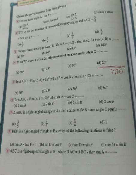 Al Aweal Langua
Choose the correct answer from those given :   For any acute angle A s tan A=
(d)
(c) sin A+cos A
(n)  cos A/sin A  (b) sin Acos A  sin A/cos A 
# If X + y are the measures of two complementary angles and sin x= 3/5 
, then cas y=
(c) (d)
(a)  4/5  _(b)  3/5   3/4   5/3 
For any two acate angles A and B,ifsin A=cos B , then m(∠ A)+m(∠ B)= __
90° (d) 180°
x=
(a) 30° (b) 60° (c)
@ If sin 70°=cos x where X is the measure of an acute angle , then
_
(d) 20°
(a) 60° (b) 45° (c) 10°
s In △ ABC , if m(∠ A)=85° and sin B=cos B , then m(∠ C)= _
(a) 30° (b) 45° (c) 50° (d) 60°
n △ ABC , if m(∠ B)=90° , then sin A+cos C= .......... _
(a) 2sin A (b) 2sin C (c) 2sin B (d) 2cos A
7 △ ABC is a right-angled triangle at A , then cosine angle B : sine angle C equals_
(a)  3/5  (b)  4/3  (c)  3/4  (d) 1
# DEF is a right-angled triangle at E , which of the following relations is false ?
(a) tan D* tan F=1 (b) sin D=cos F (c) cos D=sin F (d) cos D=sin E
# ABC is a right-angled triangle at B , where 3AC=5BC , then tan A= _